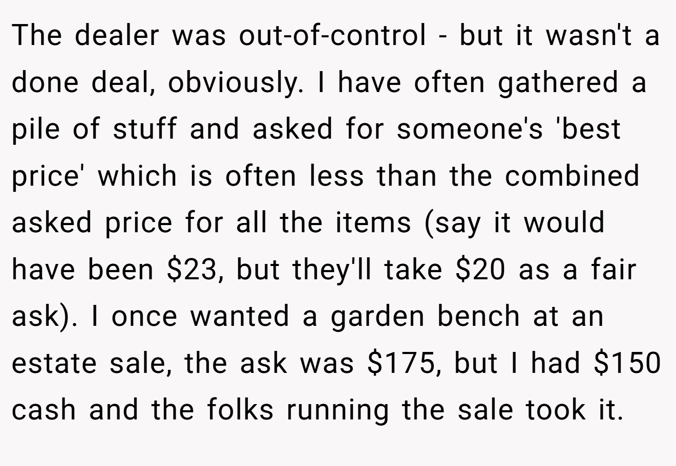 The dealer was out-of-control - but it wasn't a done deal, obviously. I have often gathered a pile of stuff and asked for someone's 'best price' which is often less than the combined asked price for all the items (say it would have been $23, but they'll take $20 as a fair ask). I once wanted a garden bench at an estate sale, the ask was $175, but I had $150 cash and the folks running the sale took it.