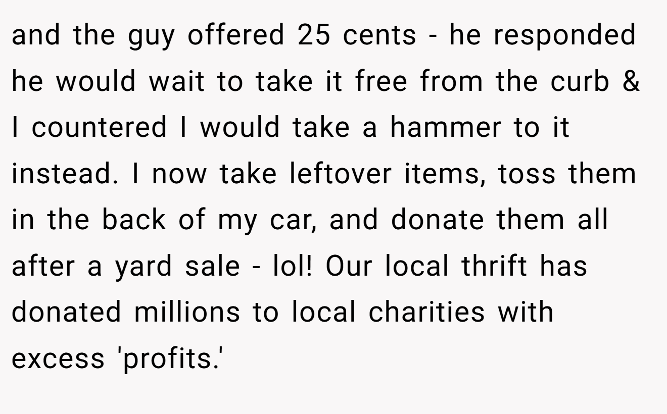 and the guy offered 25 cents - he responded he would wait to take it free from the curb & I countered I would take a hammer to it instead. I now take leftover items, toss them in the back of my car, and donate them all after a yard sale - lol! Our local thrift has donated millions to local charities with excess 'profits.'