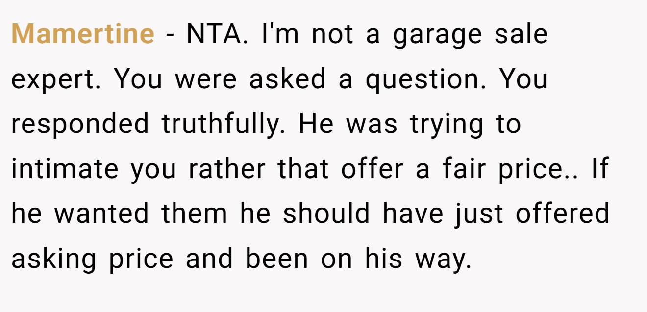 Mamertine - NTA. I'm not a garage sale expert. You were asked a question. You responded truthfully. He was trying to intimate you rather that offer a fair price.. If he wanted them he should have just offered asking price and been on his way.