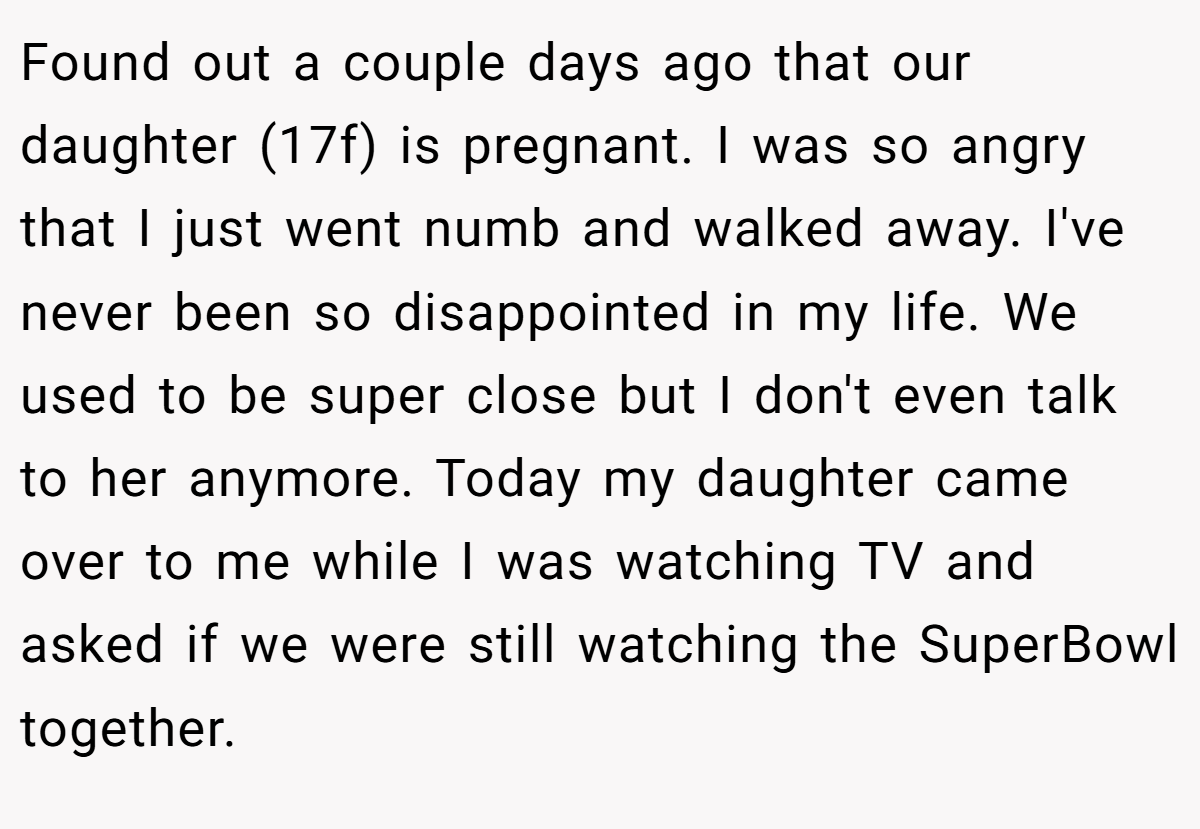 Found out a couple days ago that our daughter (17f) is pregnant. I was so angry that I just went numb and walked away. I've never been so disappointed in my life. We used to be super close but I don't even talk to her anymore. Today my daughter came over to me while I was watching TV and asked if we were still watching the SuperBowl together.