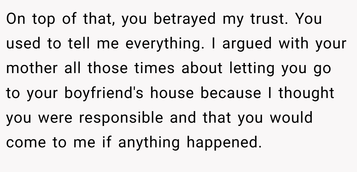 On top of that, you betrayed my trust. You used to tell me everything. I argued with your mother all those times about letting you go to your boyfriend's house because I thought you were responsible and that you would come to me if anything happened.