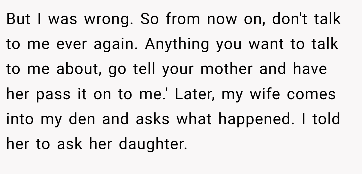 But I was wrong. So from now on, don't talk to me ever again. Anything you want to talk to me about, go tell your mother and have her pass it on to me.' Later, my wife comes into my den and asks what happened. I told her to ask her daughter.