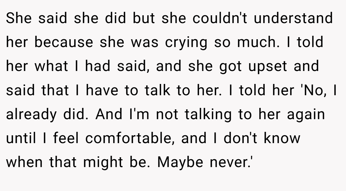 She said she did but she couldn't understand her because she was crying so much. I told her what I had said, and she got upset and said that I have to talk to her. I told her 'No, I already did. And I'm not talking to her again until I feel comfortable, and I don't know when that might be. Maybe never.'