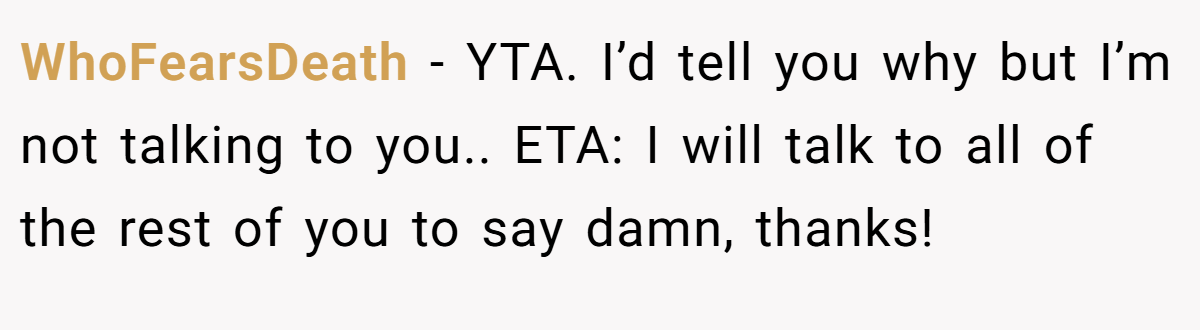 WhoFearsDeath − YTA. I’d tell you why but I’m not talking to you.. ETA: I will talk to all of the rest of you to say damn, thanks!