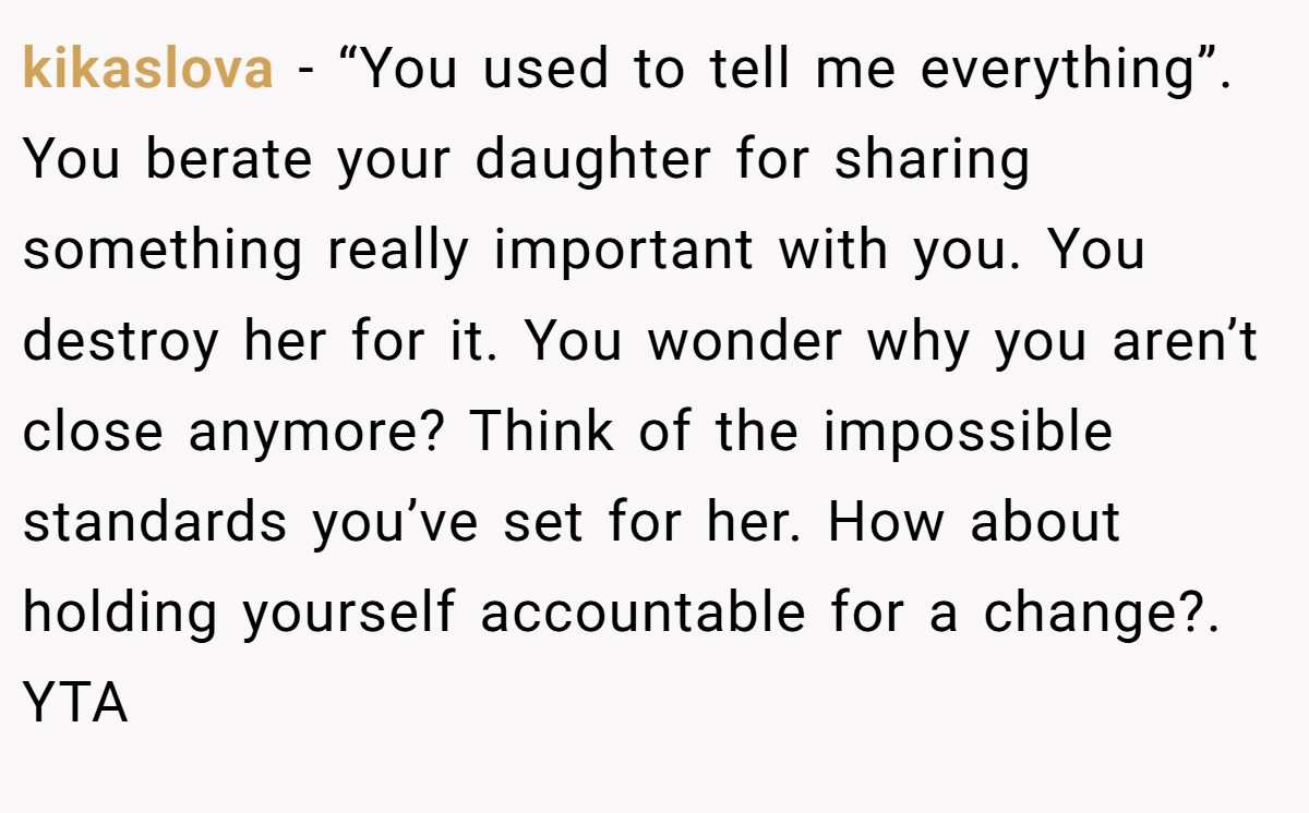 kikaslova − “You used to tell me everything”. You berate your daughter for sharing something really important with you. You destroy her for it. You wonder why you aren’t close anymore? Think of the impossible standards you’ve set for her. How about holding yourself accountable for a change?. YTA