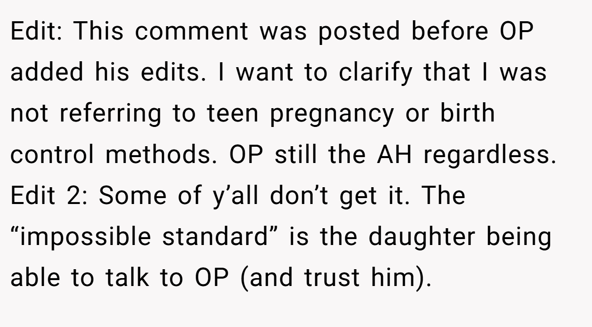 Edit: This comment was posted before OP added his edits. I want to clarify that I was not referring to teen pregnancy or birth control methods. OP still the AH regardless. Edit 2: Some of y’all don’t get it. The “impossible standard” is the daughter being able to talk to OP (and trust him).