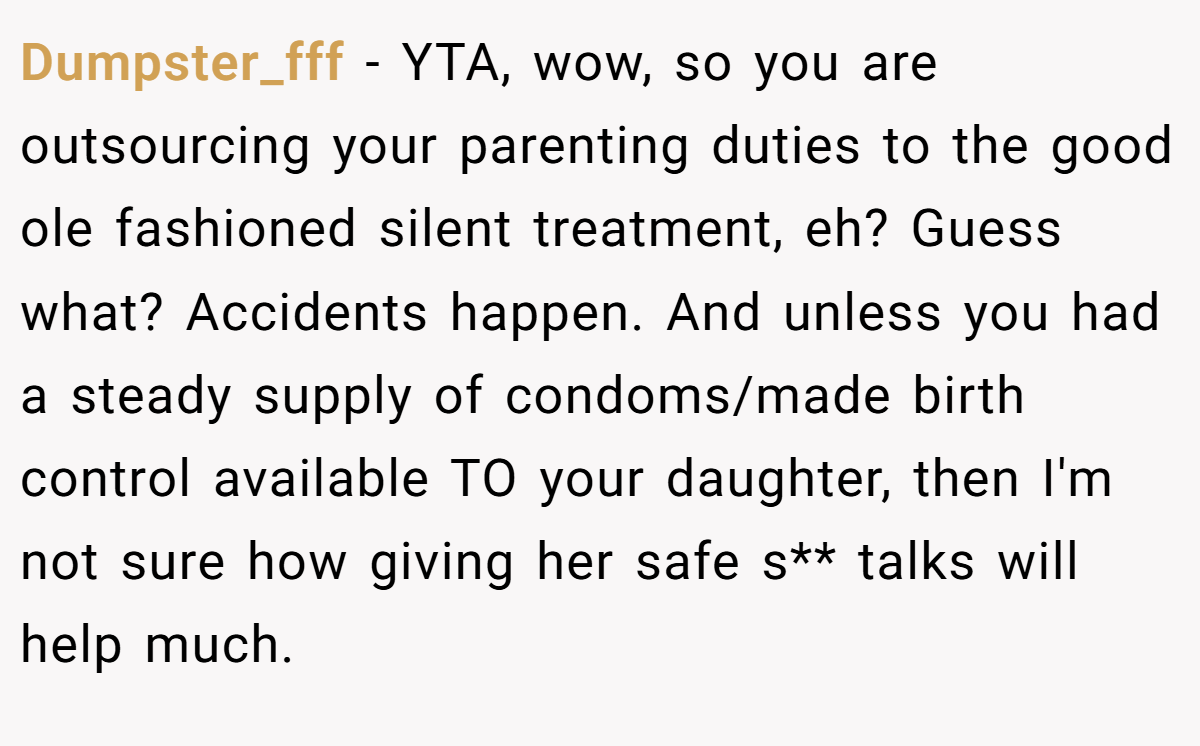 Dumpster_fff − YTA, wow, so you are outsourcing your parenting duties to the good ole fashioned silent treatment, eh? Guess what? Accidents happen. And unless you had a steady supply of condoms/made birth control available TO your daughter, then I'm not sure how giving her safe s** talks will help much.
