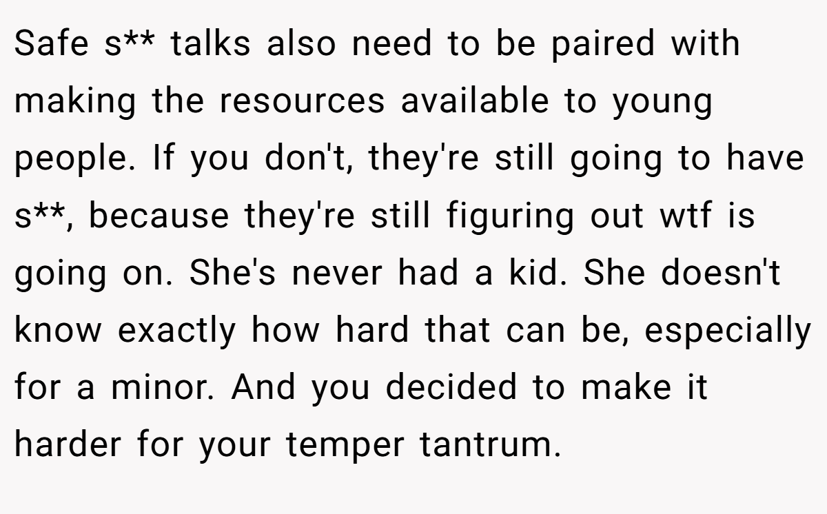 Safe s** talks also need to be paired with making the resources available to young people. If you don't, they're still going to have s**, because they're still figuring out wtf is going on. She's never had a kid. She doesn't know exactly how hard that can be, especially for a minor. And you decided to make it harder for your temper tantrum.