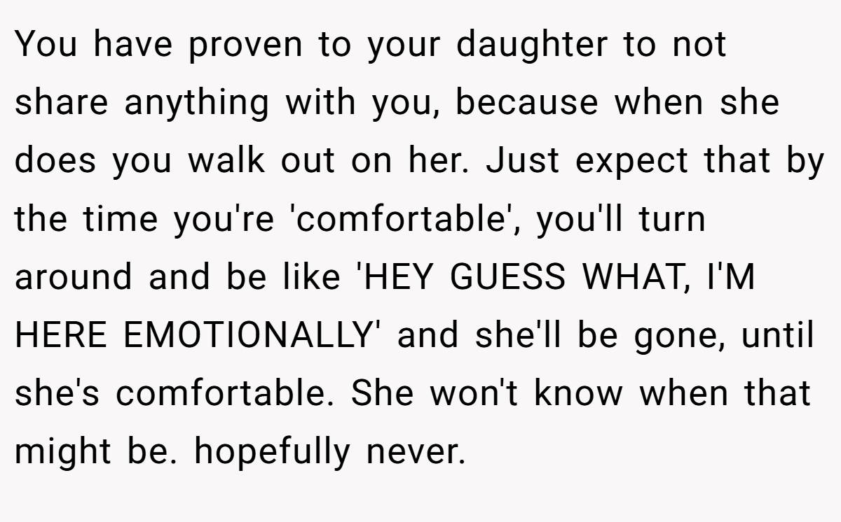 You have proven to your daughter to not share anything with you, because when she does you walk out on her. Just expect that by the time you're 'comfortable', you'll turn around and be like 'HEY GUESS WHAT, I'M HERE EMOTIONALLY' and she'll be gone, until she's comfortable. She won't know when that might be. hopefully never.