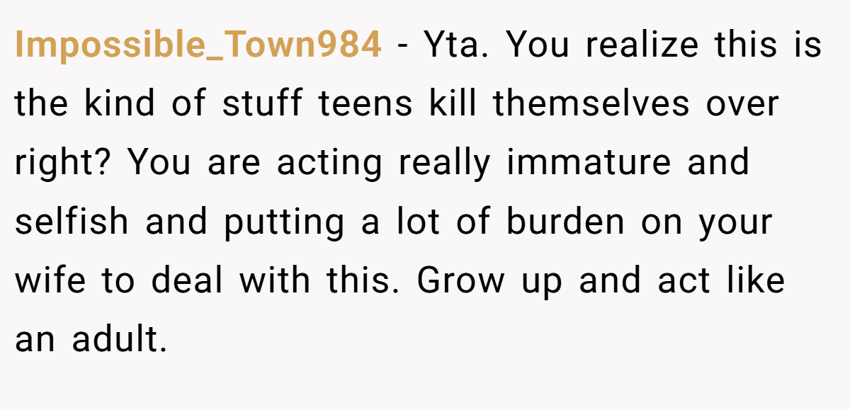 Impossible_Town984 − Yta. You realize this is the kind of stuff teens kill themselves over right? You are acting really immature and selfish and putting a lot of burden on your wife to deal with this. Grow up and act like an adult.