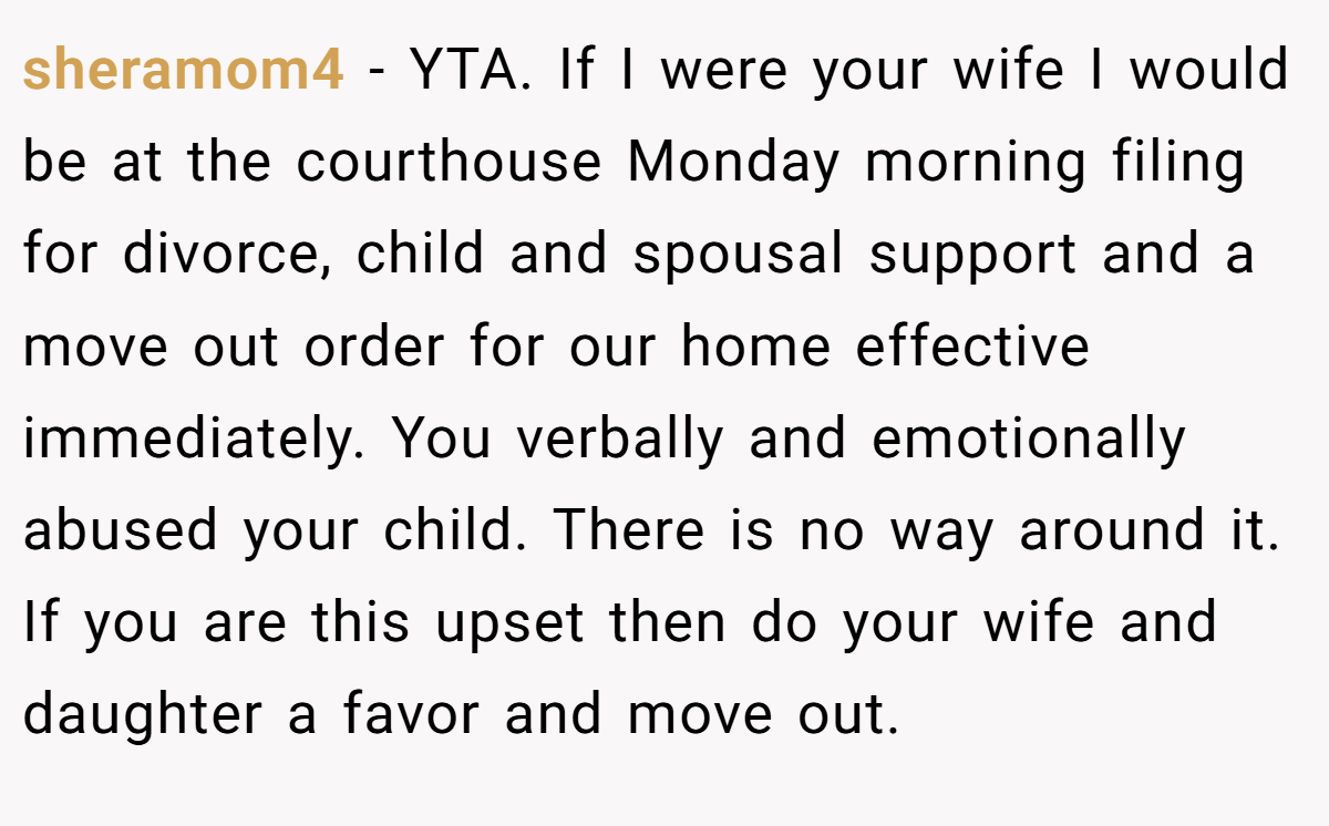 sheramom4 − YTA. If I were your wife I would be at the courthouse Monday morning filing for divorce, child and spousal support and a move out order for our home effective immediately. You verbally and emotionally abused your child. There is no way around it. If you are this upset then do your wife and daughter a favor and move out.