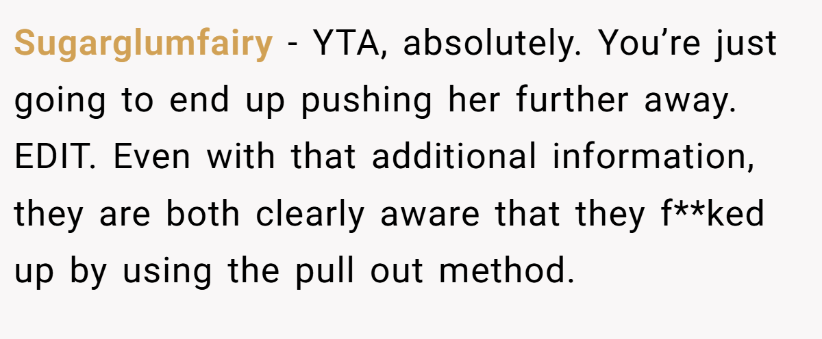 Sugarglumfairy − YTA, absolutely. You’re just going to end up pushing her further away. EDIT. Even with that additional information, they are both clearly aware that they f**ked up by using the pull out method.