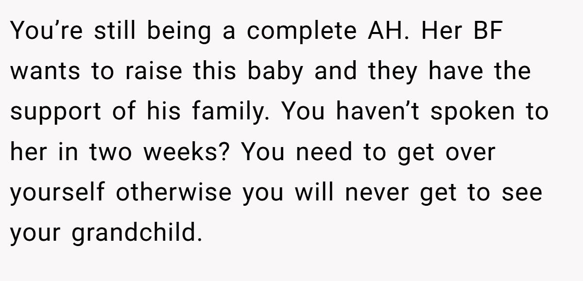 You’re still being a complete AH. Her BF wants to raise this baby and they have the support of his family. You haven’t spoken to her in two weeks? You need to get over yourself otherwise you will never get to see your grandchild.