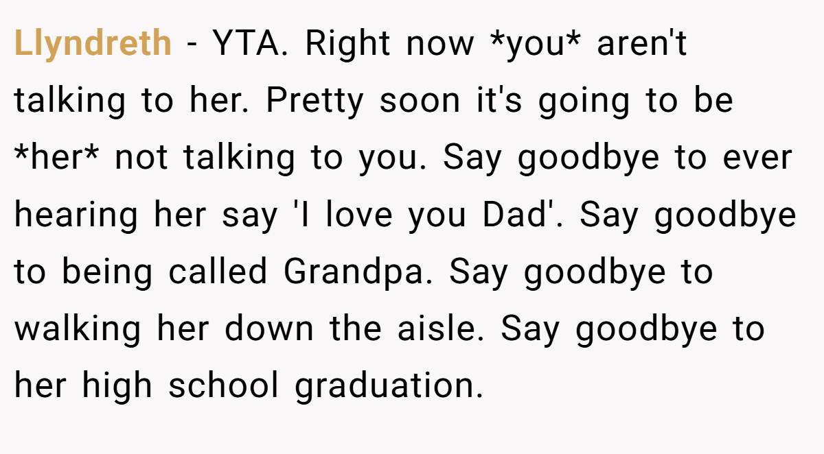 Llyndreth − YTA. Right now *you* aren't talking to her. Pretty soon it's going to be *her* not talking to you. Say goodbye to ever hearing her say 'I love you Dad'. Say goodbye to being called Grandpa. Say goodbye to walking her down the aisle. Say goodbye to her high school graduation.