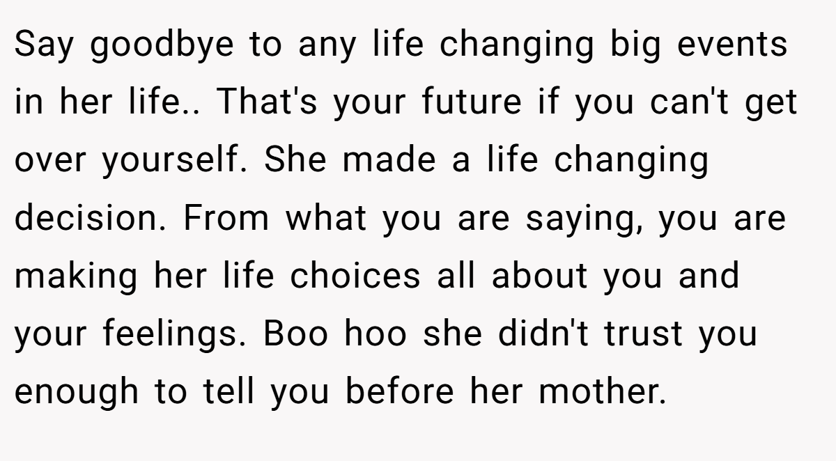 Say goodbye to any life changing big events in her life.. That's your future if you can't get over yourself. She made a life changing decision. From what you are saying, you are making her life choices all about you and your feelings. Boo hoo she didn't trust you enough to tell you before her mother.