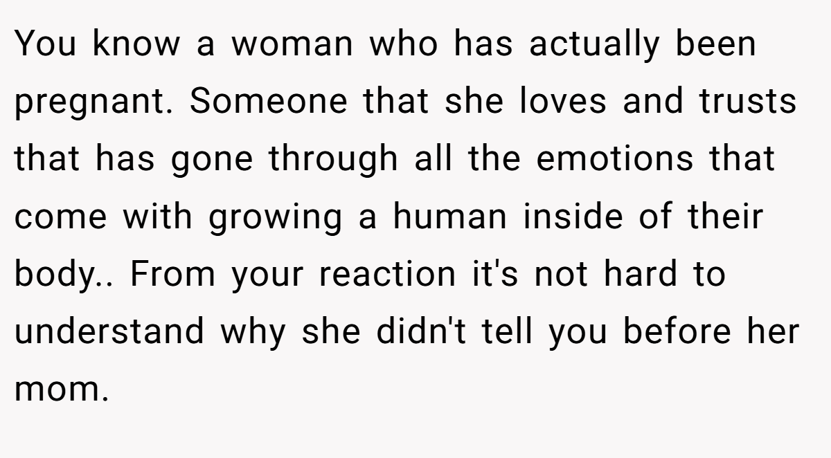 You know a woman who has actually been pregnant. Someone that she loves and trusts that has gone through all the emotions that come with growing a human inside of their body.. From your reaction it's not hard to understand why she didn't tell you before her mom.