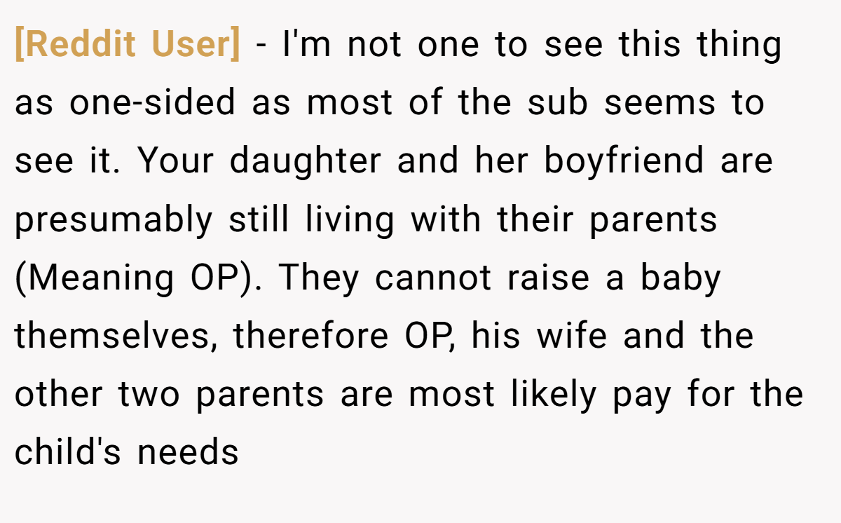 [Reddit User] − I'm not one to see this thing as one-sided as most of the sub seems to see it. Your daughter and her boyfriend are presumably still living with their parents (Meaning OP). They cannot raise a baby themselves, therefore OP, his wife and the other two parents are most likely pay for the child's needs