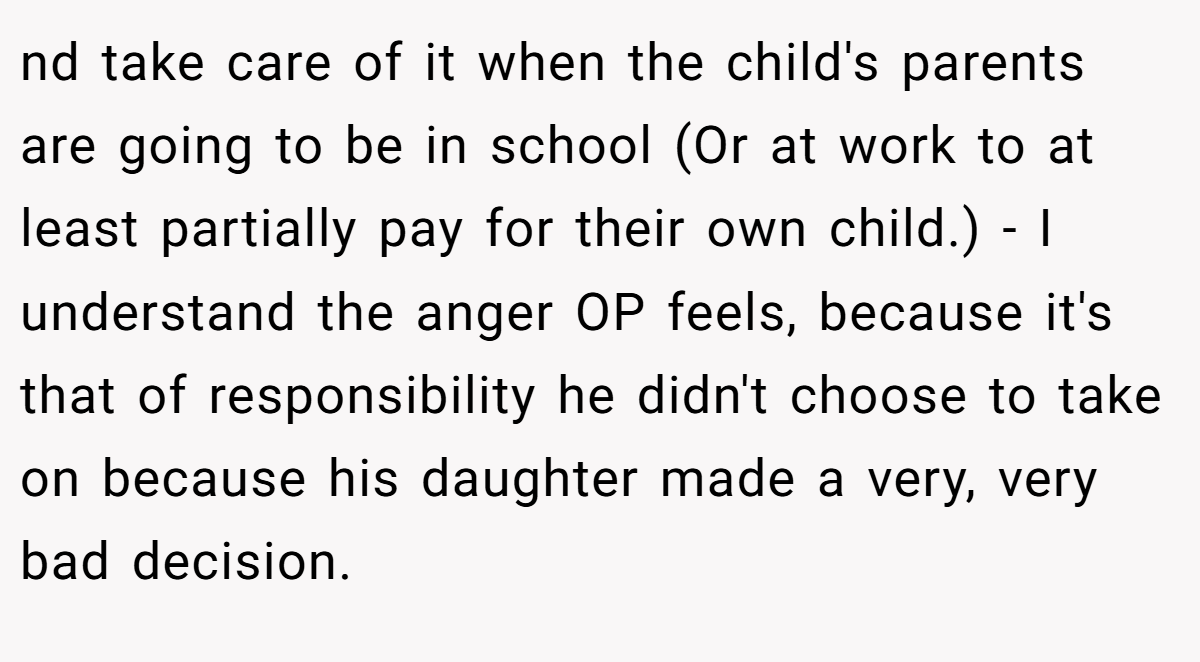 nd take care of it when the child's parents are going to be in school (Or at work to at least partially pay for their own child.) - I understand the anger OP feels, because it's that of responsibility he didn't choose to take on because his daughter made a very, very bad decision.