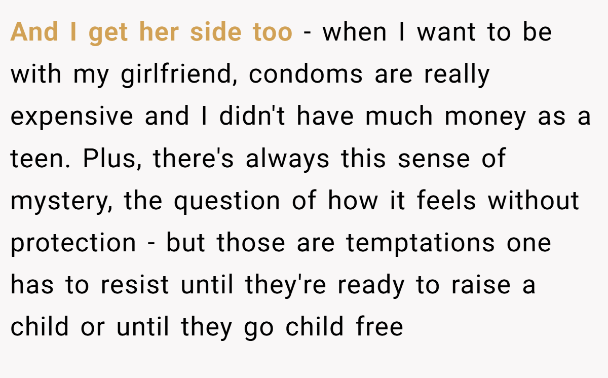 And I get her side too - when I want to be with my girlfriend, condoms are really expensive and I didn't have much money as a teen. Plus, there's always this sense of mystery, the question of how it feels without protection - but those are temptations one has to resist until they're ready to raise a child or until they go child free