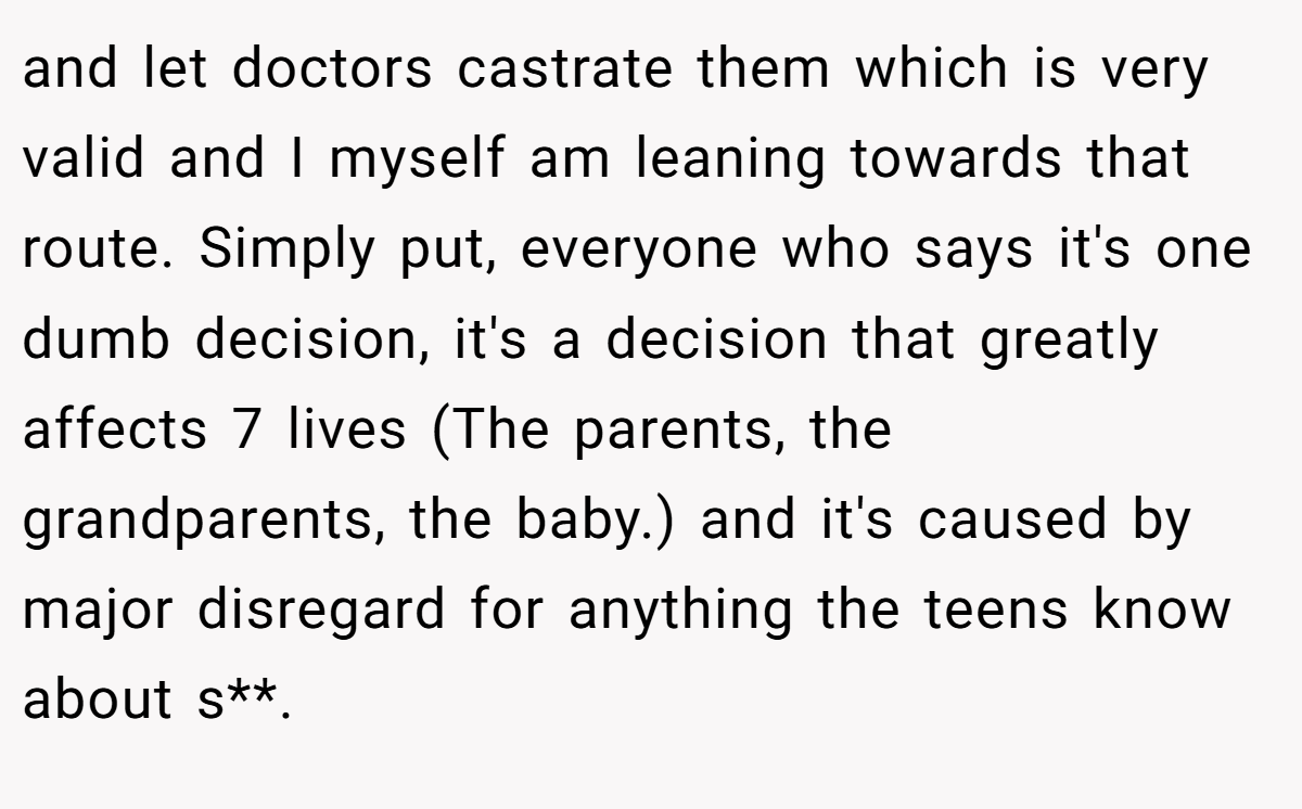 and let doctors castrate them which is very valid and I myself am leaning towards that route. Simply put, everyone who says it's one dumb decision, it's a decision that greatly affects 7 lives (The parents, the grandparents, the baby.) and it's caused by major disregard for anything the teens know about s**.