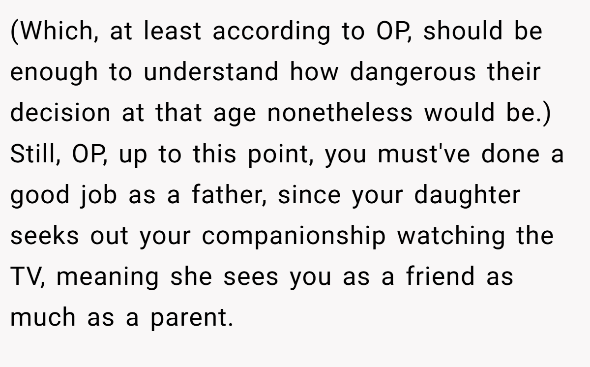 (Which, at least according to OP, should be enough to understand how dangerous their decision at that age nonetheless would be.) Still, OP, up to this point, you must've done a good job as a father, since your daughter seeks out your companionship watching the TV, meaning she sees you as a friend as much as a parent.
