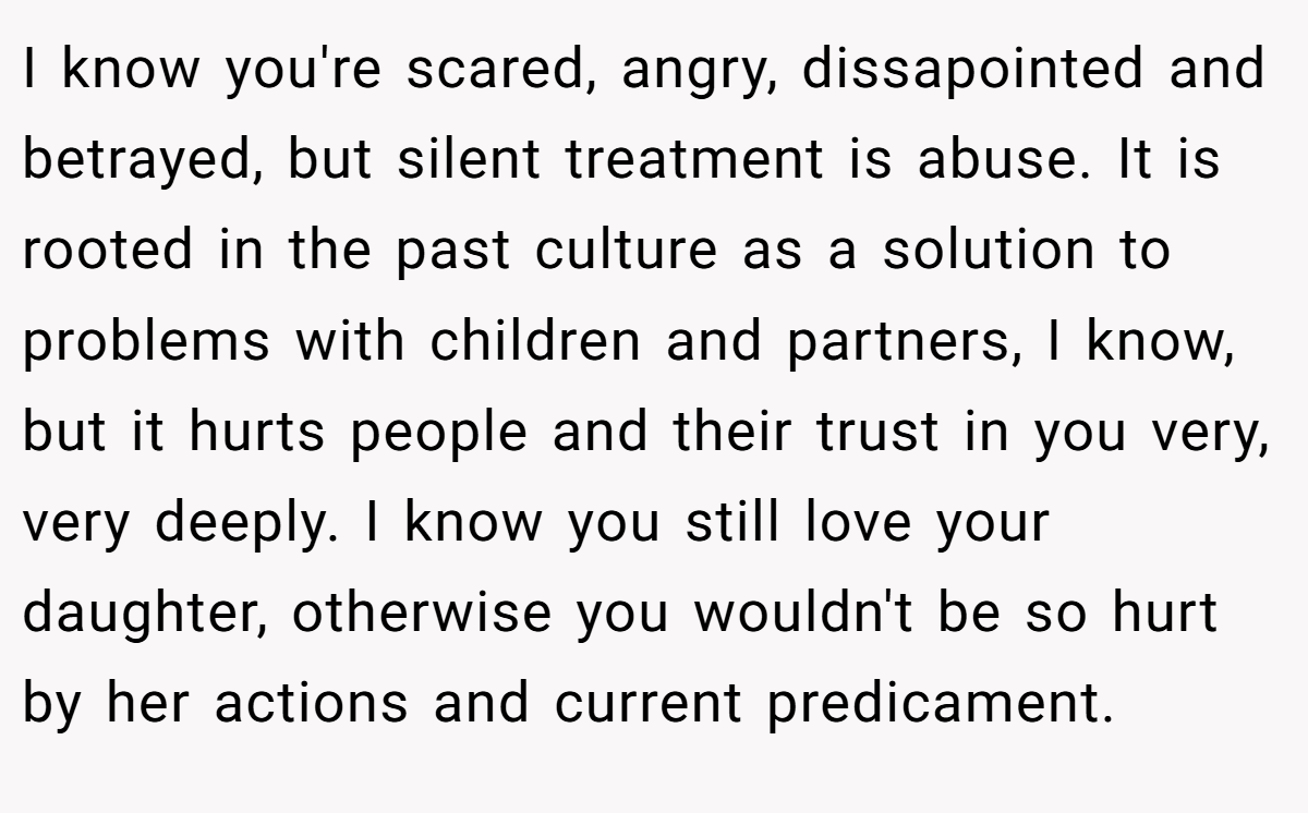 I know you're scared, angry, dissapointed and betrayed, but silent treatment is abuse. It is rooted in the past culture as a solution to problems with children and partners, I know, but it hurts people and their trust in you very, very deeply. I know you still love your daughter, otherwise you wouldn't be so hurt by her actions and current predicament.