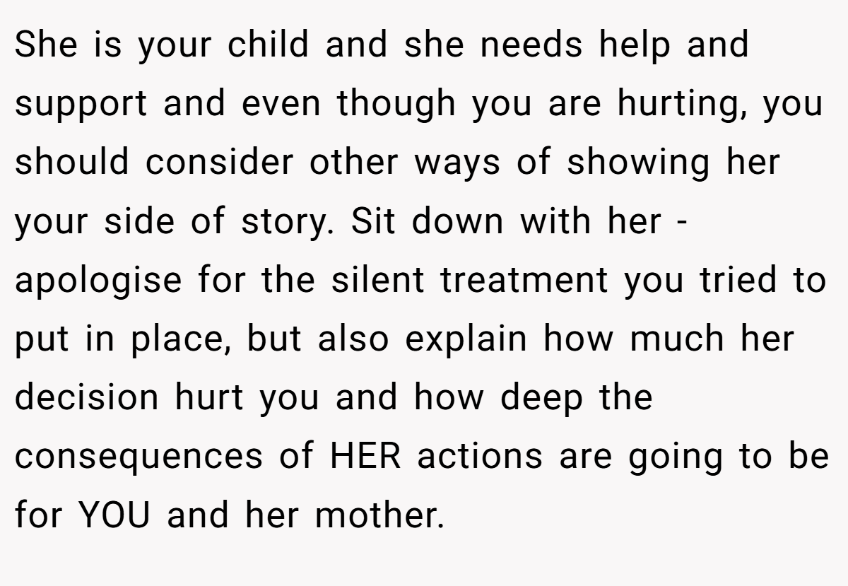 She is your child and she needs help and support and even though you are hurting, you should consider other ways of showing her your side of story. Sit down with her - apologise for the silent treatment you tried to put in place, but also explain how much her decision hurt you and how deep the consequences of HER actions are going to be for YOU and her mother.