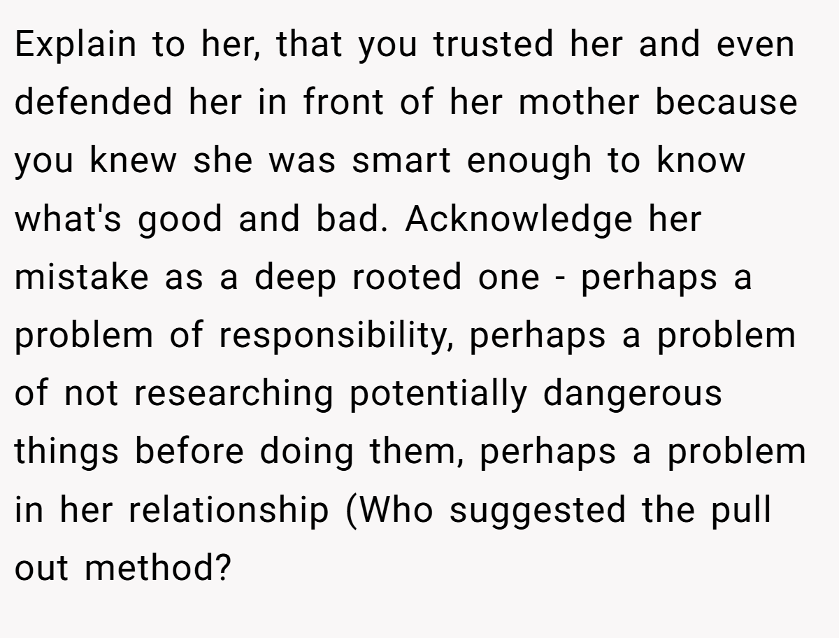 Explain to her, that you trusted her and even defended her in front of her mother because you knew she was smart enough to know what's good and bad. Acknowledge her mistake as a deep rooted one - perhaps a problem of responsibility, perhaps a problem of not researching potentially dangerous things before doing them, perhaps a problem in her relationship (Who suggested the pull out method?
