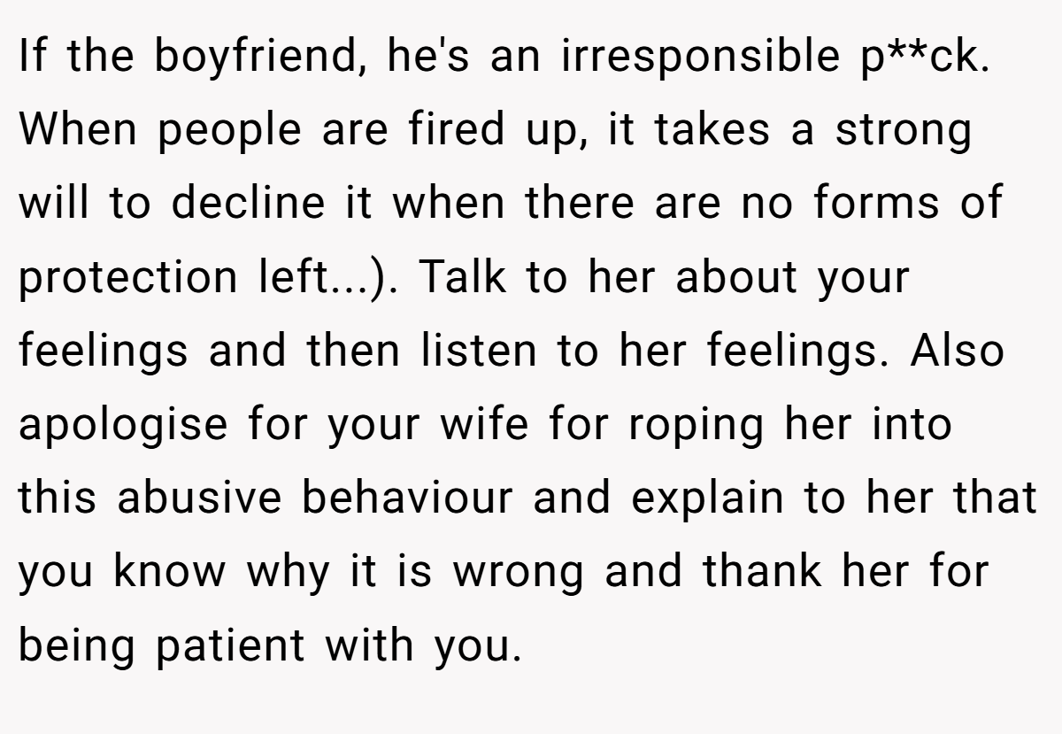 If the boyfriend, he's an irresponsible p**ck. When people are fired up, it takes a strong will to decline it when there are no forms of protection left...). Talk to her about your feelings and then listen to her feelings. Also apologise for your wife for roping her into this abusive behaviour and explain to her that you know why it is wrong and thank her for being patient with you.