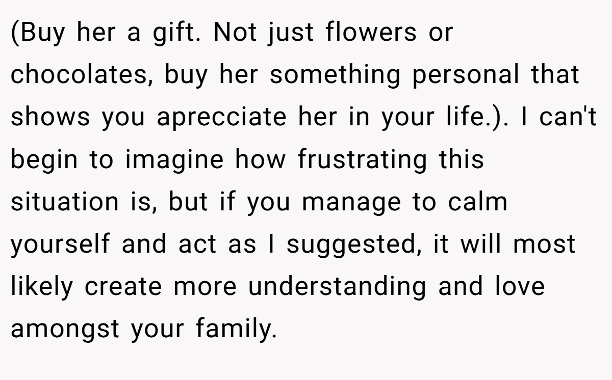 (Buy her a gift. Not just flowers or chocolates, buy her something personal that shows you aprecciate her in your life.). I can't begin to imagine how frustrating this situation is, but if you manage to calm yourself and act as I suggested, it will most likely create more understanding and love amongst your family.
