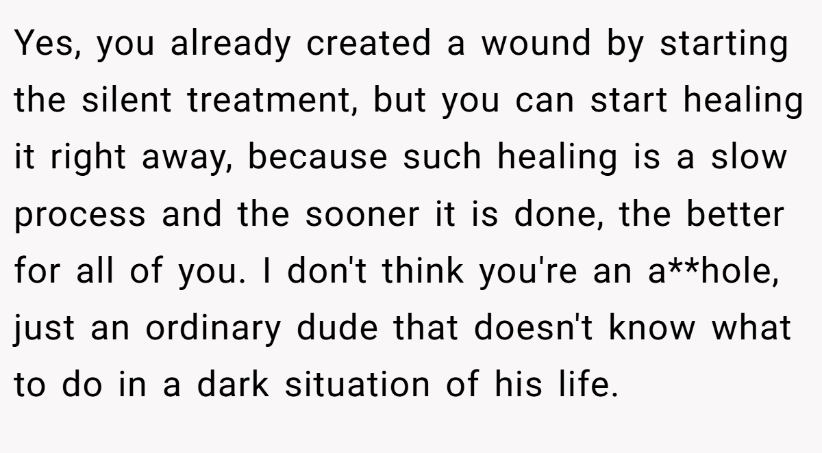 Yes, you already created a wound by starting the silent treatment, but you can start healing it right away, because such healing is a slow process and the sooner it is done, the better for all of you. I don't think you're an a**hole, just an ordinary dude that doesn't know what to do in a dark situation of his life.