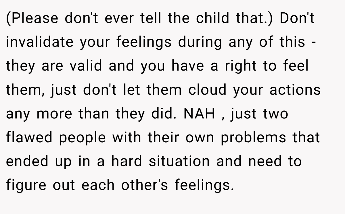 (Please don't ever tell the child that.) Don't invalidate your feelings during any of this - they are valid and you have a right to feel them, just don't let them cloud your actions any more than they did. NAH , just two flawed people with their own problems that ended up in a hard situation and need to figure out each other's feelings.