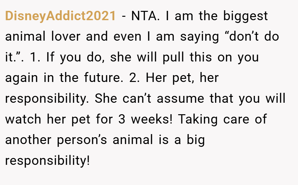 DisneyAddict2021 − NTA. I am the biggest animal lover and even I am saying “don’t do it.”. 1. If you do, she will pull this on you again in the future. 2. Her pet, her responsibility. She can’t assume that you will watch her pet for 3 weeks! Taking care of another person’s animal is a big responsibility!