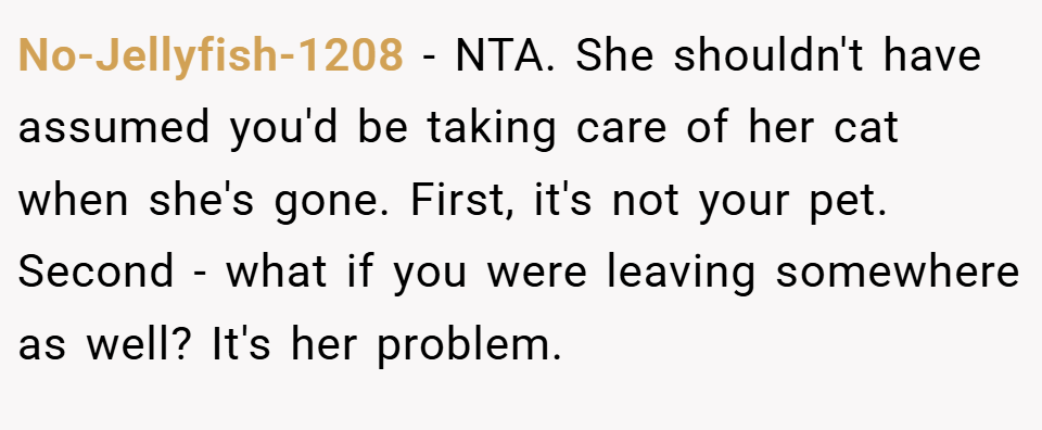 No-Jellyfish-1208 − NTA. She shouldn't have assumed you'd be taking care of her cat when she's gone. First, it's not your pet. Second - what if you were leaving somewhere as well? It's her problem.