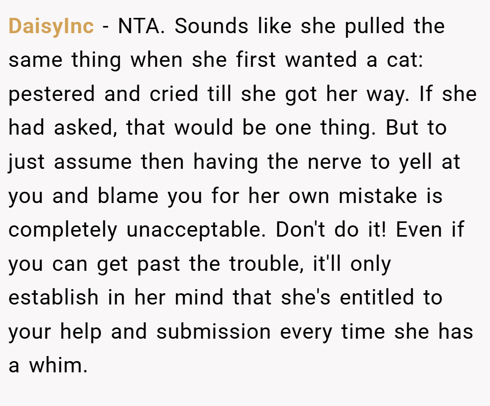 DaisyInc − NTA. Sounds like she pulled the same thing when she first wanted a cat: pestered and cried till she got her way. If she had asked, that would be one thing. But to just assume then having the nerve to yell at you and blame you for her own mistake is completely unacceptable. Don't do it! Even if you can get past the trouble, it'll only establish in her mind that she's entitled to your help and submission every time she has a whim.