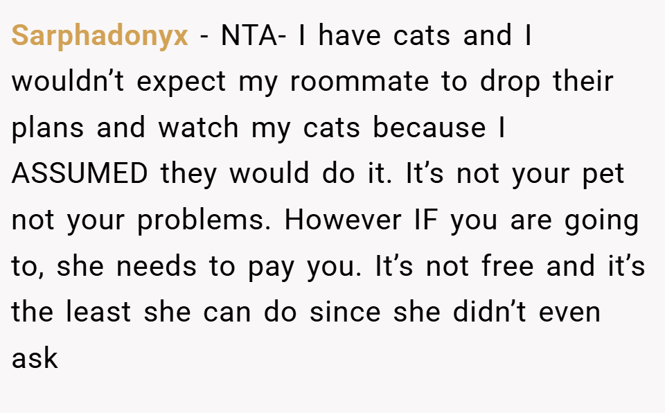 Sarphadonyx − NTA- I have cats and I wouldn’t expect my roommate to drop their plans and watch my cats because I ASSUMED they would do it. It’s not your pet not your problems. However IF you are going to, she needs to pay you. It’s not free and it’s the least she can do since she didn’t even ask