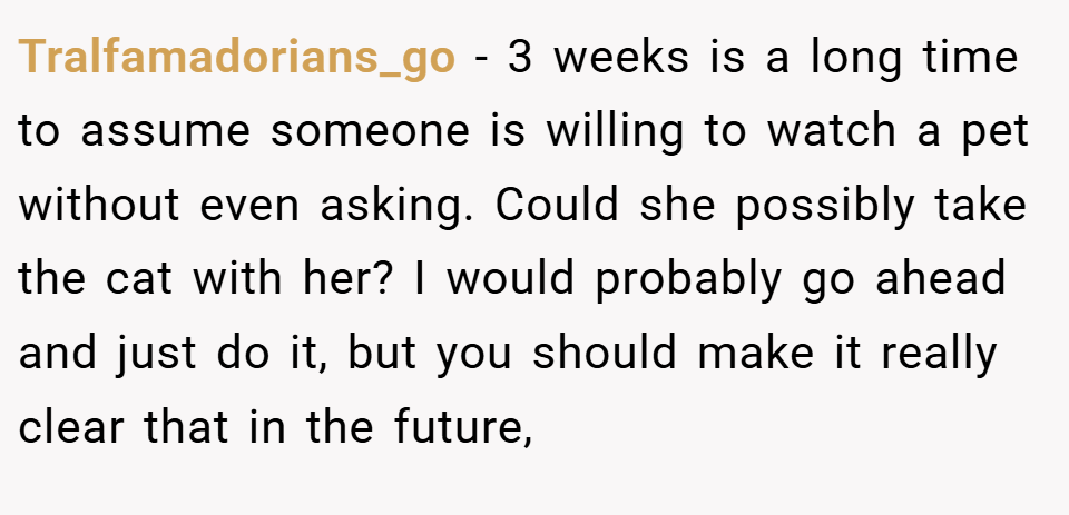 Tralfamadorians_go − 3 weeks is a long time to assume someone is willing to watch a pet without even asking. Could she possibly take the cat with her? I would probably go ahead and just do it, but you should make it really clear that in the future,