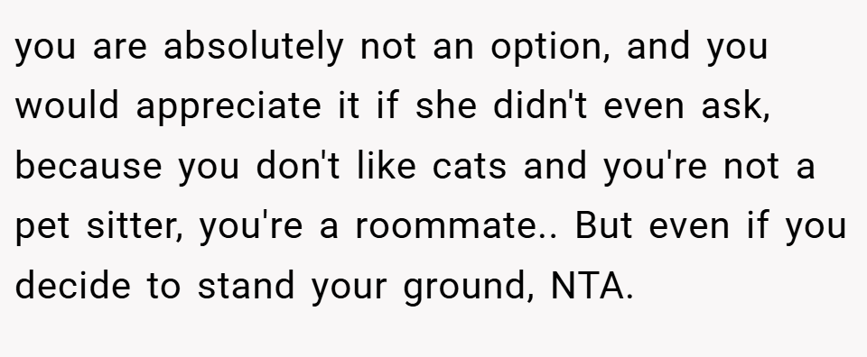 you are absolutely not an option, and you would appreciate it if she didn't even ask, because you don't like cats and you're not a pet sitter, you're a roommate.. But even if you decide to stand your ground, NTA.
