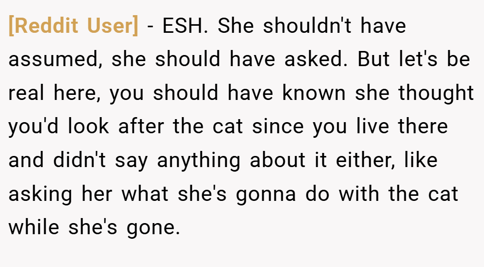 [Reddit User] − ESH. She shouldn't have assumed, she should have asked. But let's be real here, you should have known she thought you'd look after the cat since you live there and didn't say anything about it either, like asking her what she's gonna do with the cat while she's gone.