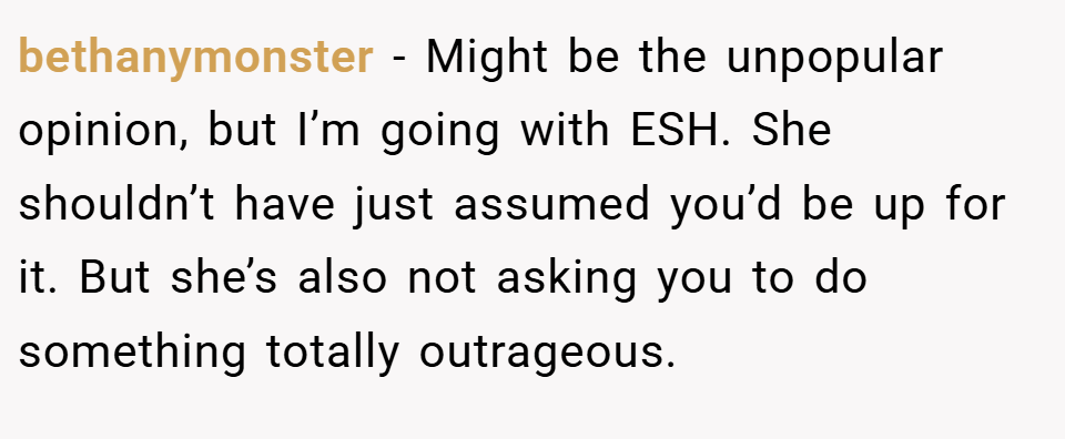 bethanymonster − Might be the unpopular opinion, but I’m going with ESH. She shouldn’t have just assumed you’d be up for it. But she’s also not asking you to do something totally outrageous.