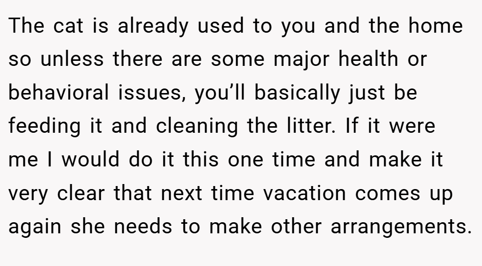 The cat is already used to you and the home so unless there are some major health or behavioral issues, you’ll basically just be feeding it and cleaning the litter. If it were me I would do it this one time and make it very clear that next time vacation comes up again she needs to make other arrangements.