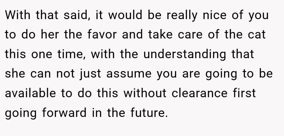 With that said, it would be really nice of you to do her the favor and take care of the cat this one time, with the understanding that she can not just assume you are going to be available to do this without clearance first going forward in the future.