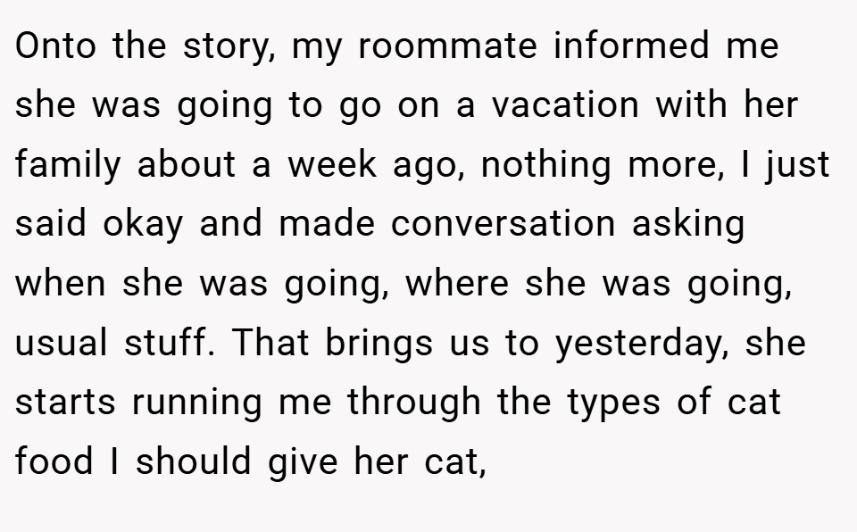 Onto the story, my roommate informed me she was going to go on a vacation with her family about a week ago, nothing more, I just said okay and made conversation asking when she was going, where she was going, usual stuff. That brings us to yesterday, she starts running me through the types of cat food I should give her cat,