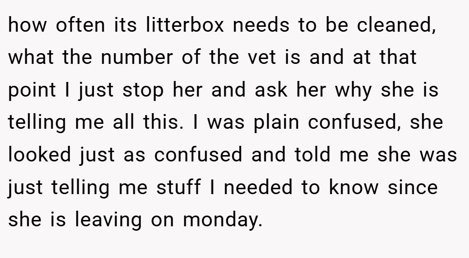 how often its litterbox needs to be cleaned, what the number of the vet is and at that point I just stop her and ask her why she is telling me all this. I was plain confused, she looked just as confused and told me she was just telling me stuff I needed to know since she is leaving on monday.