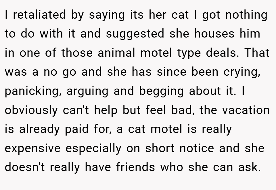 I retaliated by saying its her cat I got nothing to do with it and suggested she houses him in one of those animal motel type deals. That was a no go and she has since been crying, panicking, arguing and begging about it. I obviously can't help but feel bad, the vacation is already paid for, a cat motel is really expensive especially on short notice and she doesn't really have friends who she can ask.
