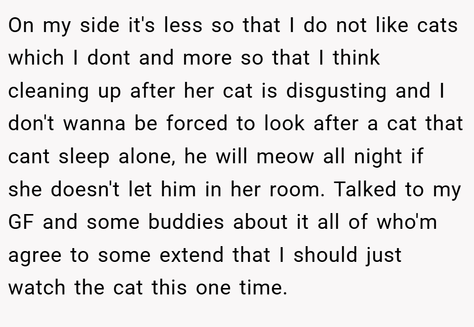On my side it's less so that I do not like cats which I dont and more so that I think cleaning up after her cat is disgusting and I don't wanna be forced to look after a cat that cant sleep alone, he will meow all night if she doesn't let him in her room. Talked to my GF and some buddies about it all of who'm agree to some extend that I should just watch the cat this one time.