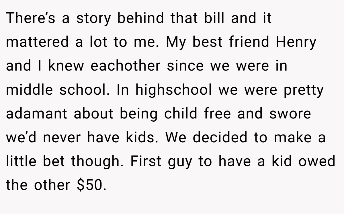 There’s a story behind that bill and it mattered a lot to me. My best friend Henry and I knew eachother since we were in middle school. In highschool we were pretty adamant about being child free and swore we’d never have kids. We decided to make a little bet though. First guy to have a kid owed the other $50.