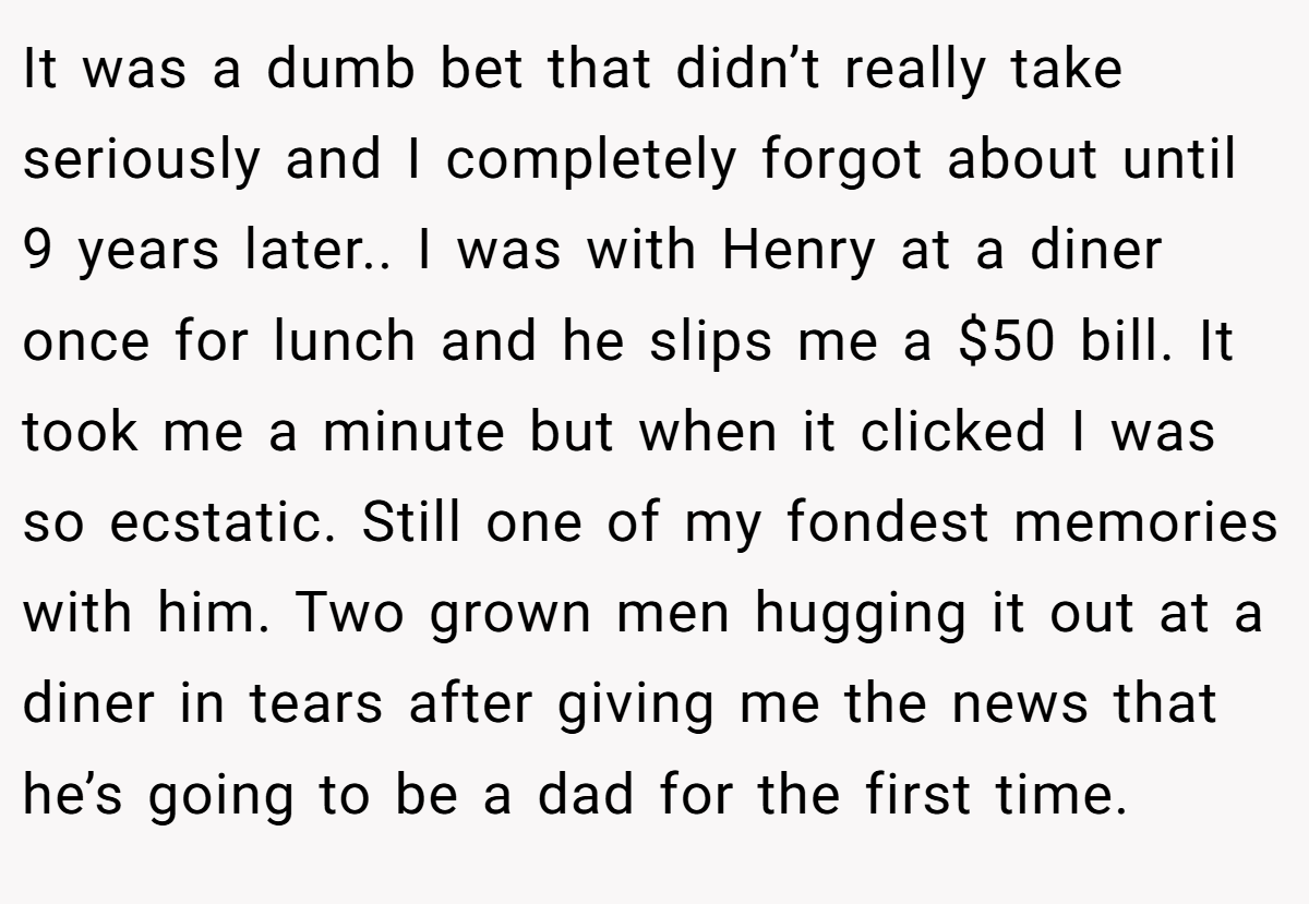 It was a dumb bet that didn’t really take seriously and I completely forgot about until 9 years later.. I was with Henry at a diner once for lunch and he slips me a $50 bill. It took me a minute but when it clicked I was so ecstatic. Still one of my fondest memories with him. Two grown men hugging it out at a diner in tears after giving me the news that he’s going to be a dad for the first time.