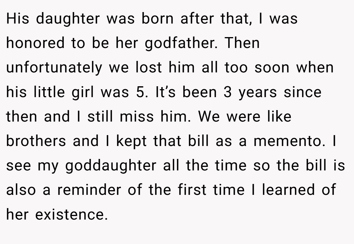 His daughter was born after that, I was honored to be her godfather. Then unfortunately we lost him all too soon when his little girl was 5. It’s been 3 years since then and I still miss him. We were like brothers and I kept that bill as a memento. I see my goddaughter all the time so the bill is also a reminder of the first time I learned of her existence.