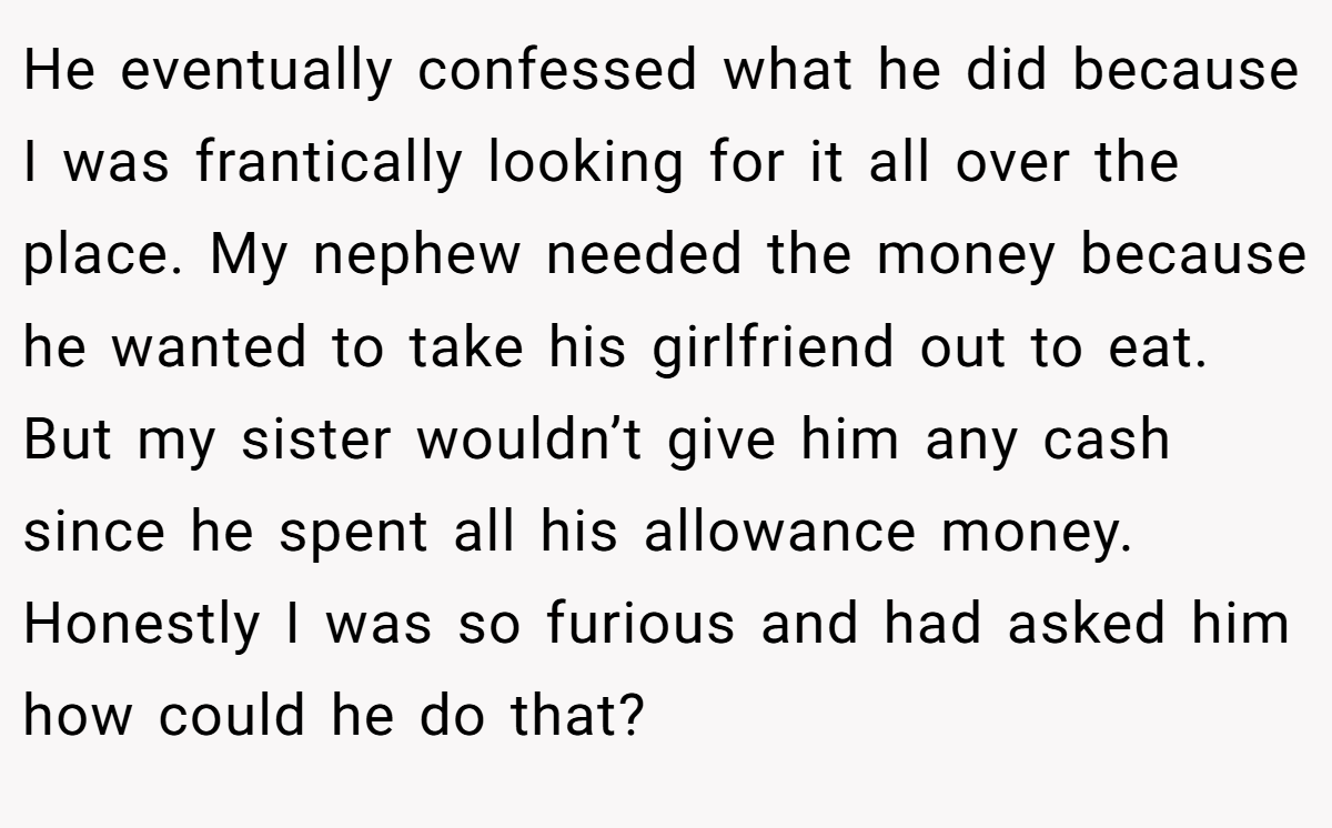 He eventually confessed what he did because I was frantically looking for it all over the place. My nephew needed the money because he wanted to take his girlfriend out to eat. But my sister wouldn’t give him any cash since he spent all his allowance money. Honestly I was so furious and had asked him how could he do that?